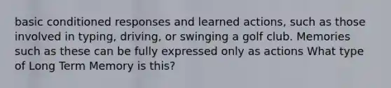 basic conditioned responses and learned actions, such as those involved in typing, driving, or swinging a golf club. Memories such as these can be fully expressed only as actions What type of Long Term Memory is this?