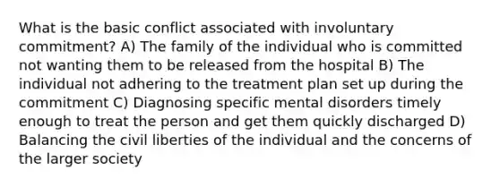 What is the basic conflict associated with involuntary commitment? A) The family of the individual who is committed not wanting them to be released from the hospital B) The individual not adhering to the treatment plan set up during the commitment C) Diagnosing specific mental disorders timely enough to treat the person and get them quickly discharged D) Balancing the civil liberties of the individual and the concerns of the larger society