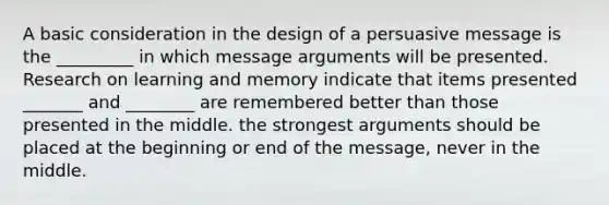 A basic consideration in the design of a persuasive message is the _________ in which message arguments will be presented. Research on learning and memory indicate that items presented _______ and ________ are remembered better than those presented in the middle. the strongest arguments should be placed at the beginning or end of the message, never in the middle.