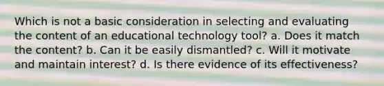 Which is not a basic consideration in selecting and evaluating the content of an educational technology tool? a. Does it match the content? b. Can it be easily dismantled? c. Will it motivate and maintain interest? d. Is there evidence of its effectiveness?