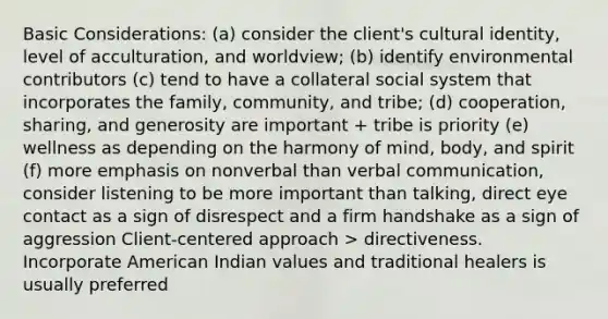 Basic Considerations: (a) consider the client's cultural identity, level of acculturation, and worldview; (b) identify environmental contributors (c) tend to have a collateral social system that incorporates the family, community, and tribe; (d) cooperation, sharing, and generosity are important + tribe is priority (e) wellness as depending on the harmony of mind, body, and spirit (f) more emphasis on nonverbal than verbal communication, consider listening to be more important than talking, direct eye contact as a sign of disrespect and a firm handshake as a sign of aggression Client-centered approach > directiveness. Incorporate American Indian values and traditional healers is usually preferred