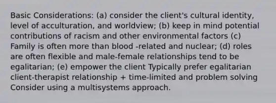 Basic Considerations: (a) consider the client's cultural identity, level of acculturation, and worldview; (b) keep in mind potential contributions of racism and other environmental factors (c) Family is often more than blood -related and nuclear; (d) roles are often flexible and male-female relationships tend to be egalitarian; (e) empower the client Typically prefer egalitarian client-therapist relationship + time-limited and problem solving Consider using a multisystems approach.