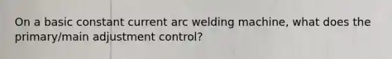 On a basic constant current arc welding machine, what does the primary/main adjustment control?