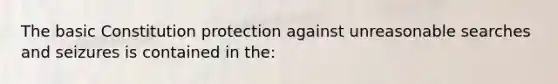 The basic Constitution protection against unreasonable searches and seizures is contained in the: