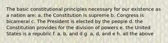 The basic constitutional principles necessary for our existence as a nation are: a. the Constitution is supreme b. Congress is bicameral c. The President is elected by the people d. the Constitution provides for the division of powers e. the United States is a republic f. a, b, and d g. a, d, and e h. all the above