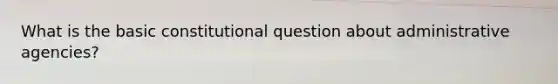 What is the basic constitutional question about administrative agencies?