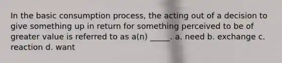 In the basic consumption process, the acting out of a decision to give something up in return for something perceived to be of greater value is referred to as a(n) _____. a. need b. exchange c. reaction d. want