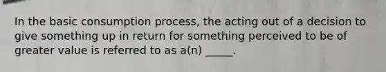 In the basic consumption process, the acting out of a decision to give something up in return for something perceived to be of greater value is referred to as a(n) _____.