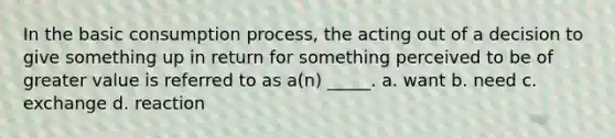 In the basic consumption process, the acting out of a decision to give something up in return for something perceived to be of greater value is referred to as a(n) _____. a. want b. need c. exchange d. reaction