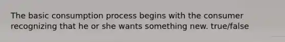 The basic consumption process begins with the consumer recognizing that he or she wants something new. true/false