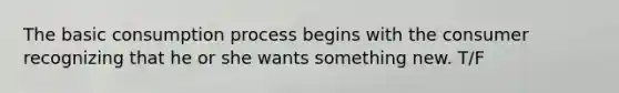 The basic consumption process begins with the consumer recognizing that he or she wants something new. T/F