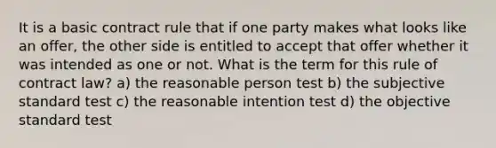 It is a basic contract rule that if one party makes what looks like an offer, the other side is entitled to accept that offer whether it was intended as one or not. What is the term for this rule of contract law? a) the reasonable person test b) the subjective standard test c) the reasonable intention test d) the objective standard test