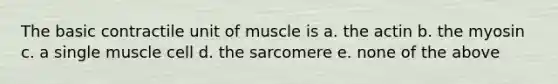 The basic contractile unit of muscle is a. the actin b. the myosin c. a single muscle cell d. the sarcomere e. none of the above