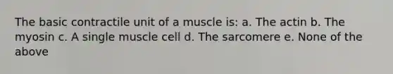 The basic contractile unit of a muscle is: a. The actin b. The myosin c. A single muscle cell d. The sarcomere e. None of the above