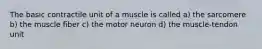 The basic contractile unit of a muscle is called a) the sarcomere b) the muscle fiber c) the motor neuron d) the muscle-tendon unit