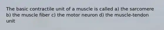 The basic contractile unit of a muscle is called a) the sarcomere b) the muscle fiber c) the motor neuron d) the muscle-tendon unit