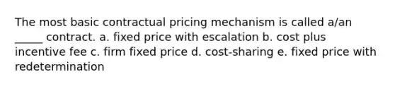 The most basic contractual pricing mechanism is called a/an _____ contract. a. fixed price with escalation b. cost plus incentive fee c. firm fixed price d. cost-sharing e. fixed price with redetermination