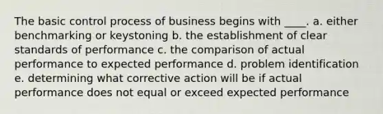 The basic control process of business begins with ____. a. either benchmarking or keystoning b. the establishment of clear standards of performance c. the comparison of actual performance to expected performance d. problem identification e. determining what corrective action will be if actual performance does not equal or exceed expected performance