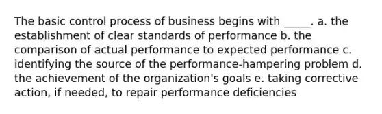 The basic control process of business begins with _____. a. the establishment of clear standards of performance b. the comparison of actual performance to expected performance c. identifying the source of the performance-hampering problem d. the achievement of the organization's goals e. taking corrective action, if needed, to repair performance deficiencies