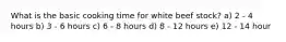 What is the basic cooking time for white beef stock? a) 2 - 4 hours b) 3 - 6 hours c) 6 - 8 hours d) 8 - 12 hours e) 12 - 14 hour