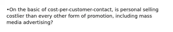 •On the basic of cost-per-customer-contact, is personal selling costlier than every other form of promotion, including mass media advertising?