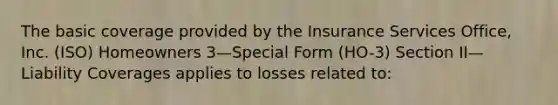 The basic coverage provided by the Insurance Services Office, Inc. (ISO) Homeowners 3—Special Form (HO-3) Section II—Liability Coverages applies to losses related to: