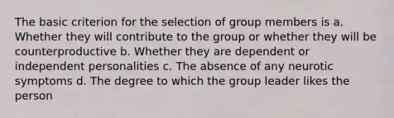 The basic criterion for the selection of group members is a. Whether they will contribute to the group or whether they will be counterproductive b. Whether they are dependent or independent personalities c. The absence of any neurotic symptoms d. The degree to which the group leader likes the person