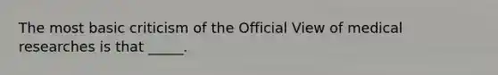 The most basic criticism of the Official View of medical researches is that _____.