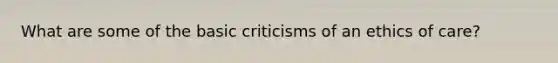 What are some of the basic criticisms of an ethics of care?