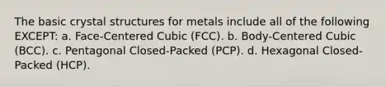 The basic crystal structures for metals include all of the following EXCEPT: a. Face-Centered Cubic (FCC). b. Body-Centered Cubic (BCC). c. Pentagonal Closed-Packed (PCP). d. Hexagonal Closed-Packed (HCP).