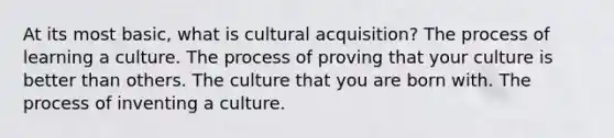 At its most basic, what is cultural acquisition? The process of learning a culture. The process of proving that your culture is better than others. The culture that you are born with. The process of inventing a culture.