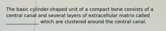 The basic cylinder-shaped unit of a compact bone consists of a central canal and several layers of extracellular matrix called ______________ which are clustered around the central canal.