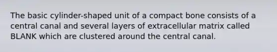 The basic cylinder-shaped unit of a compact bone consists of a central canal and several layers of extracellular matrix called BLANK which are clustered around the central canal.