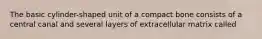 The basic cylinder-shaped unit of a compact bone consists of a central canal and several layers of extracellular matrix called