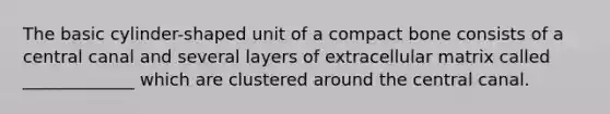 The basic cylinder-shaped unit of a compact bone consists of a central canal and several layers of extracellular matrix called _____________ which are clustered around the central canal.