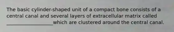 The basic cylinder-shaped unit of a compact bone consists of a central canal and several layers of extracellular matrix called ___________________which are clustered around the central canal.