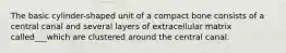 The basic cylinder-shaped unit of a compact bone consists of a central canal and several layers of extracellular matrix called___which are clustered around the central canal.