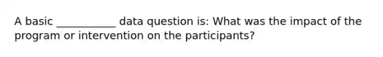 A basic ___________ data question is: What was the impact of the program or intervention on the participants?