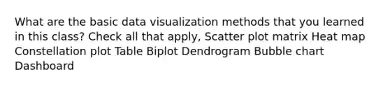 What are the basic data visualization methods that you learned in this class? Check all that apply, Scatter plot matrix Heat map Constellation plot Table Biplot Dendrogram Bubble chart Dashboard