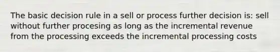 The basic decision rule in a sell or process further decision is: sell without further procesing as long as the incremental revenue from the processing exceeds the incremental processing costs