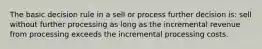 The basic decision rule in a sell or process further decision is: sell without further processing as long as the incremental revenue from processing exceeds the incremental processing costs.