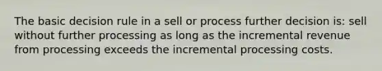 The basic decision rule in a sell or process further decision is: sell without further processing as long as the incremental revenue from processing exceeds the incremental processing costs.