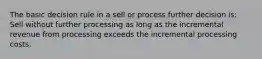 The basic decision rule in a sell or process further decision is: Sell without further processing as long as the incremental revenue from processing exceeds the incremental processing costs.