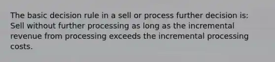 The basic decision rule in a sell or process further decision is: Sell without further processing as long as the incremental revenue from processing exceeds the incremental processing costs.