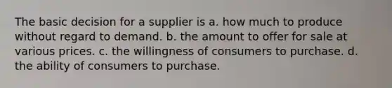 The basic decision for a supplier is a. how much to produce without regard to demand. b. the amount to offer for sale at various prices. c. the willingness of consumers to purchase. d. the ability of consumers to purchase.