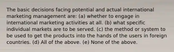 The basic decisions facing potential and actual international marketing management are: (a) whether to engage in international marketing activities at all. (b) what specific individual markets are to be served. (c) the method or system to be used to get the products into the hands of the users in foreign countries. (d) All of the above. (e) None of the above.