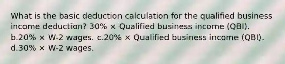 What is the basic deduction calculation for the qualified business income deduction? 30% × Qualified business income (QBI). b.20% × W-2 wages. c.20% × Qualified business income (QBI). d.30% × W-2 wages.