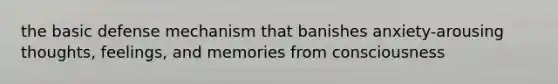 the basic defense mechanism that banishes anxiety-arousing thoughts, feelings, and memories from consciousness