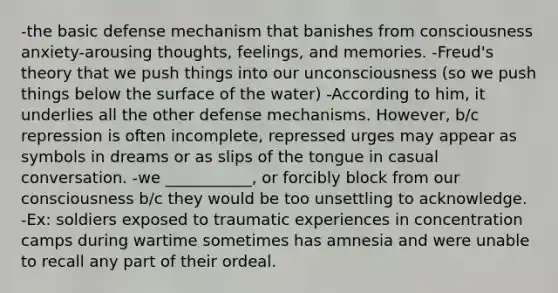 -the basic defense mechanism that banishes from consciousness anxiety-arousing thoughts, feelings, and memories. -Freud's theory that we push things into our unconsciousness (so we push things below the surface of the water) -According to him, it underlies all the other defense mechanisms. However, b/c repression is often incomplete, repressed urges may appear as symbols in dreams or as slips of the tongue in casual conversation. -we ___________, or forcibly block from our consciousness b/c they would be too unsettling to acknowledge. -Ex: soldiers exposed to traumatic experiences in concentration camps during wartime sometimes has amnesia and were unable to recall any part of their ordeal.