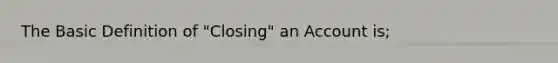 The Basic Definition of "Closing" an Account is;